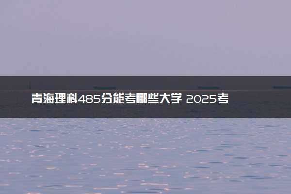 青海理科485分能考哪些大学 2025考生稳上的大学名单