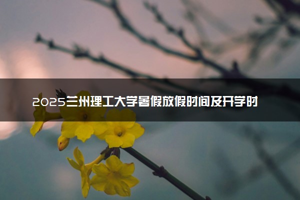 2025兰州理工大学暑假放假时间及开学时间 什么时候开学