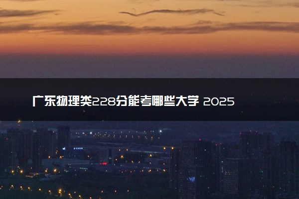广东物理类228分能考哪些大学 2025考生稳上的大学名单