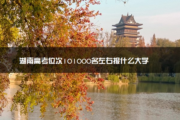 湖南高考位次101000名左右报什么大学好（2025年参考）
