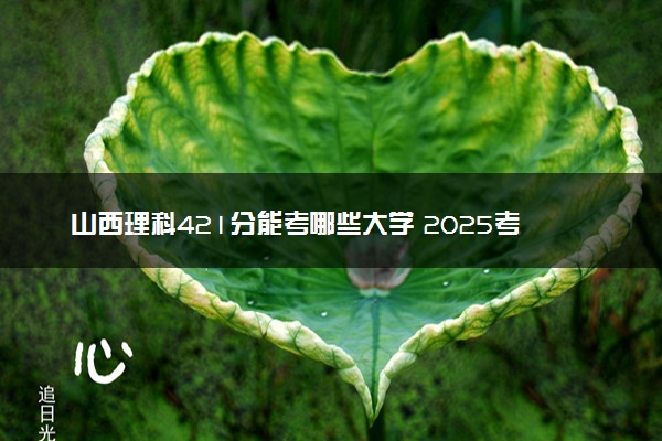 山西理科421分能考哪些大学 2025考生稳上的大学名单