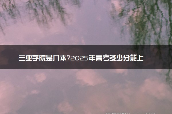 三亚学院是几本？2025年高考多少分能上及报考建议