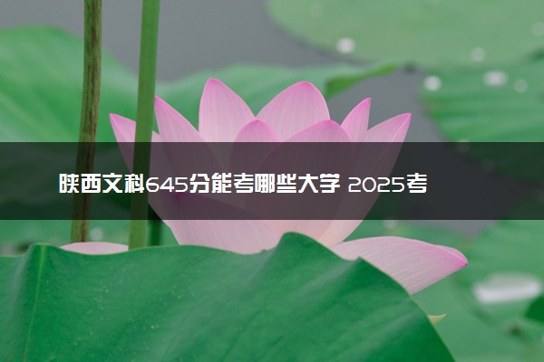 陕西文科645分能考哪些大学 2025考生稳上的大学名单