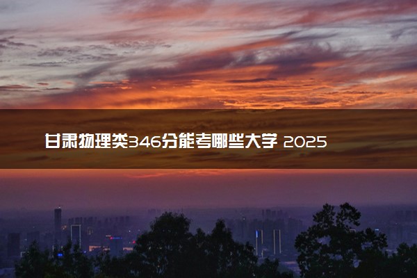 甘肃物理类346分能考哪些大学 2025考生稳上的大学名单