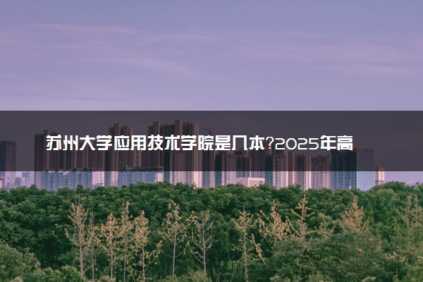 苏州大学应用技术学院是几本？2025年高考多少分能上及报考建议
