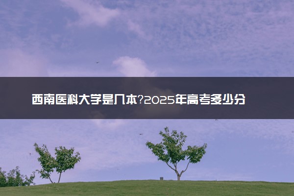 西南医科大学是几本？2025年高考多少分能上及报考建议