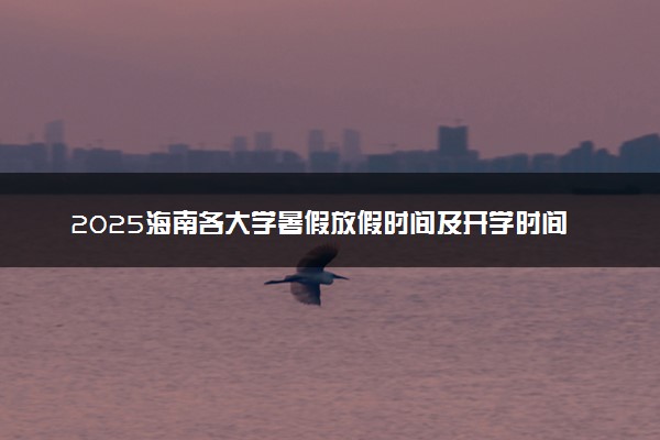 2025海南各大学暑假放假时间及开学时间 什么时候开学