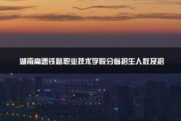 湖南高速铁路职业技术学院分省招生人数及招生专业2025年招生计划参考
