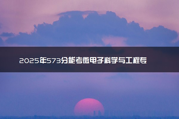 2025年573分能考微电子科学与工程专业吗 573分微电子科学与工程专业大学推荐