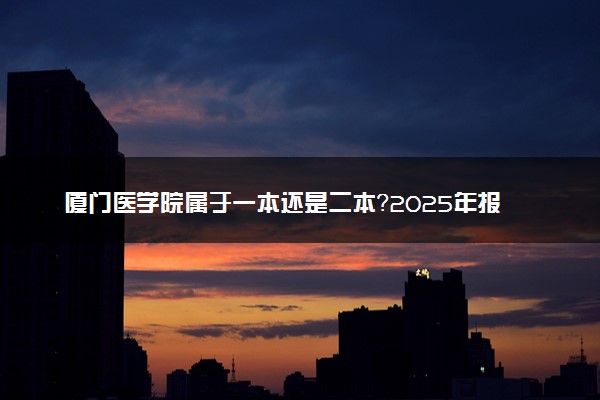厦门医学院属于一本还是二本？2025年报考建议及分数线预测