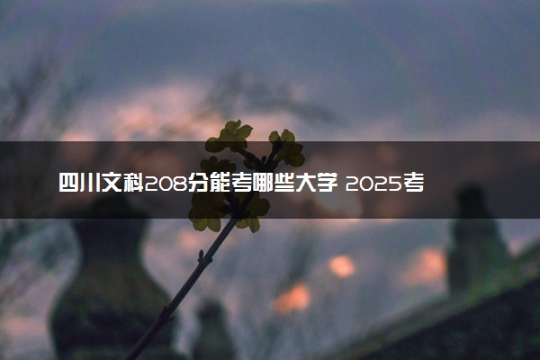 四川文科208分能考哪些大学 2025考生稳上的大学名单