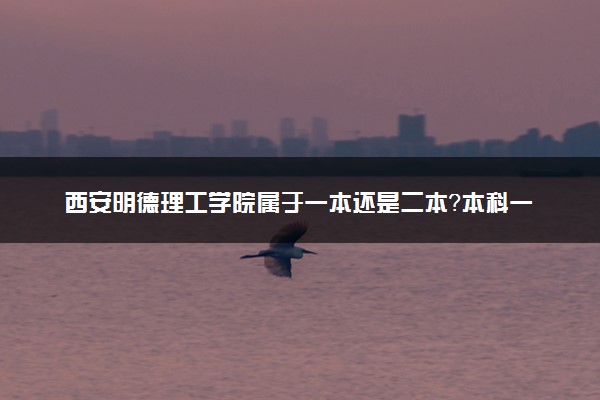 西安明德理工学院属于一本还是二本？本科一批、二批的区别及报考建议