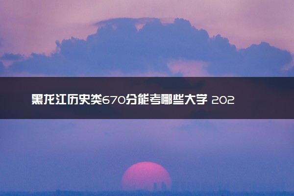 黑龙江历史类670分能考哪些大学 2025考生稳上的大学名单