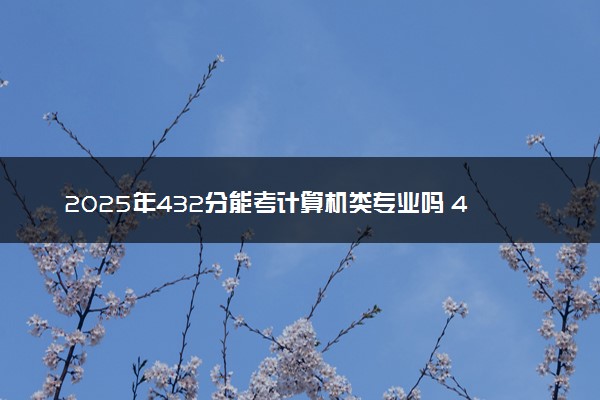 2025年432分能考计算机类专业吗 432分计算机类专业大学推荐