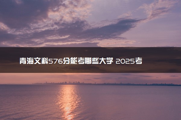 青海文科576分能考哪些大学 2025考生稳上的大学名单