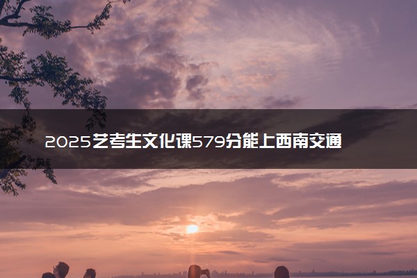 2025艺考生文化课579分能上西南交通大学吗