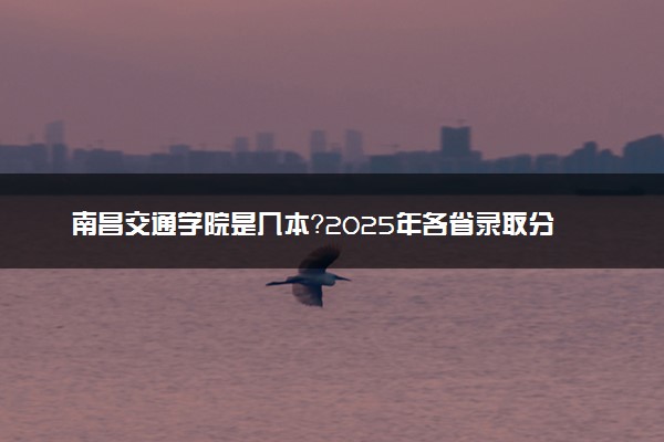 南昌交通学院是几本？2025年各省录取分数线预测及报考建议