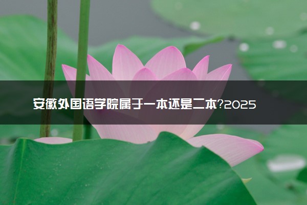 安徽外国语学院属于一本还是二本？2025年报考建议及分数线预测