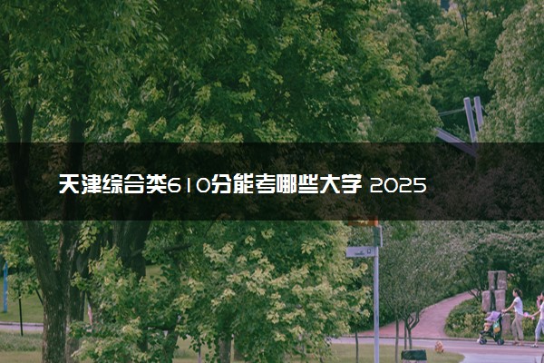天津综合类610分能考哪些大学 2025考生稳上的大学名单