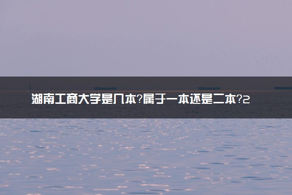 湖南工商大学是几本？属于一本还是二本？2025年分数线预测及报考建议
