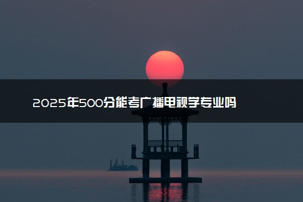 2025年500分能考广播电视学专业吗 500分广播电视学专业大学推荐
