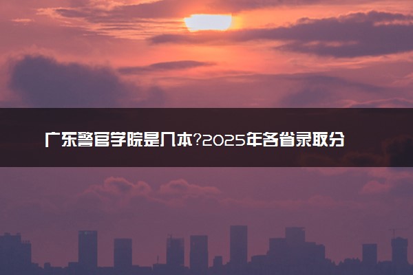 广东警官学院是几本？2025年各省录取分数线预测及报考建议
