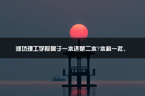 潍坊理工学院属于一本还是二本？本科一批、二批的区别及报考建议