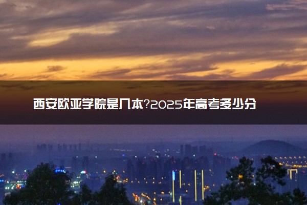 西安欧亚学院是几本？2025年高考多少分能上及报考建议