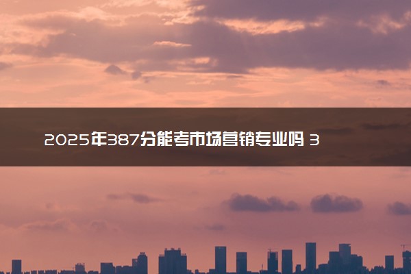 2025年387分能考市场营销专业吗 387分市场营销专业大学推荐