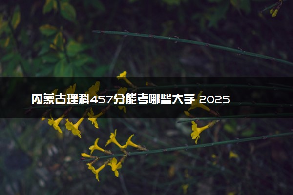 内蒙古理科457分能考哪些大学 2025考生稳上的大学名单