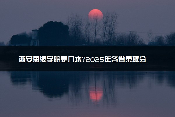 西安思源学院是几本？2025年各省录取分数线预测及报考建议