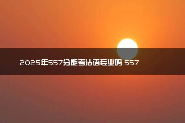 2025年557分能考法语专业吗 557分法语专业大学推荐