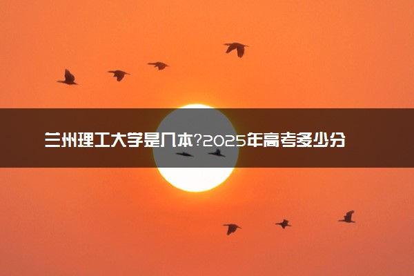兰州理工大学是几本？2025年高考多少分能上及报考建议