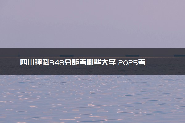 四川理科348分能考哪些大学 2025考生稳上的大学名单