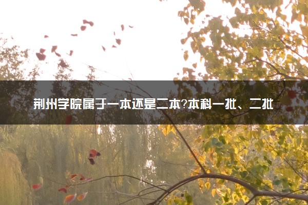 荆州学院属于一本还是二本？本科一批、二批的区别及报考建议