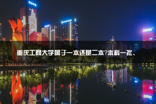 重庆工商大学属于一本还是二本？本科一批、二批的区别及报考建议