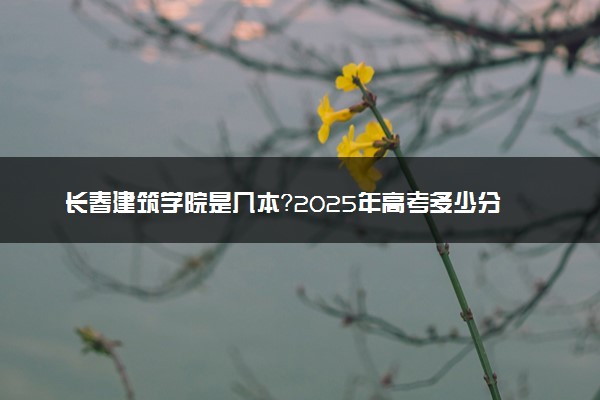 长春建筑学院是几本？2025年高考多少分能上及报考建议