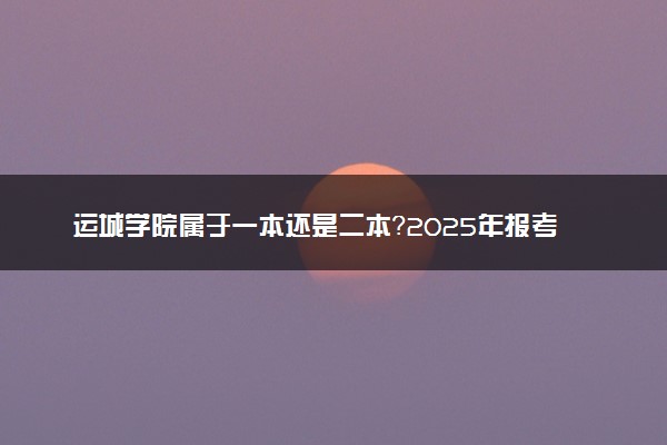 运城学院属于一本还是二本？2025年报考建议及分数线预测
