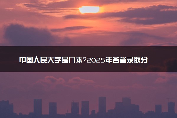 中国人民大学是几本？2025年各省录取分数线预测及报考建议
