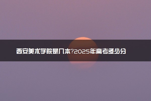 西安美术学院是几本？2025年高考多少分能上及报考建议