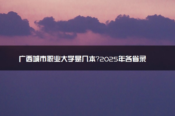 广西城市职业大学是几本？2025年各省录取分数线预测及报考建议