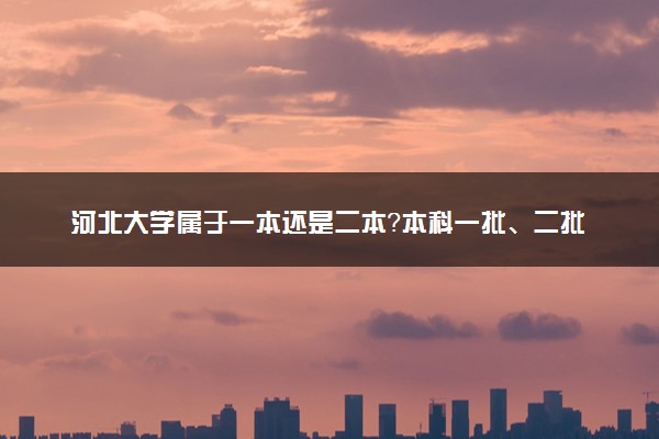 河北大学属于一本还是二本？本科一批、二批的区别及报考建议