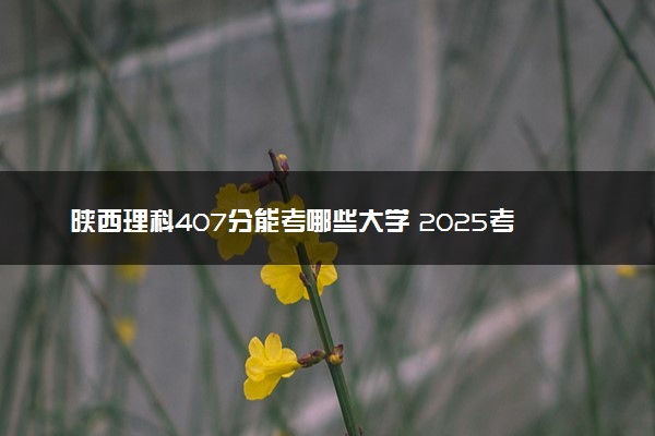 陕西理科407分能考哪些大学 2025考生稳上的大学名单