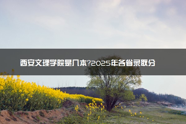 西安文理学院是几本？2025年各省录取分数线预测及报考建议