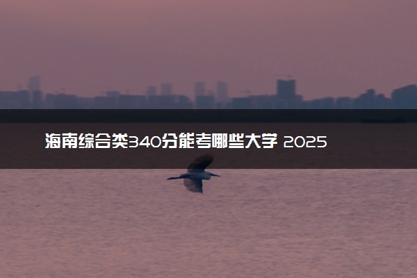 海南综合类340分能考哪些大学 2025考生稳上的大学名单