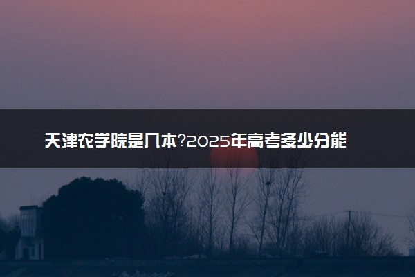 天津农学院是几本？2025年高考多少分能上及报考建议