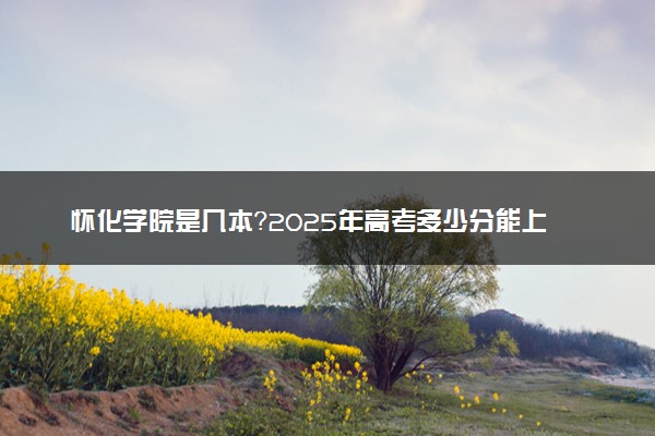 怀化学院是几本？2025年高考多少分能上及报考建议