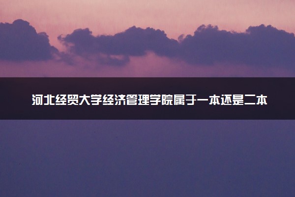 河北经贸大学经济管理学院属于一本还是二本？本科一批、二批的区别及报考建议