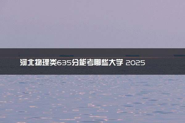 河北物理类635分能考哪些大学 2025考生稳上的大学名单