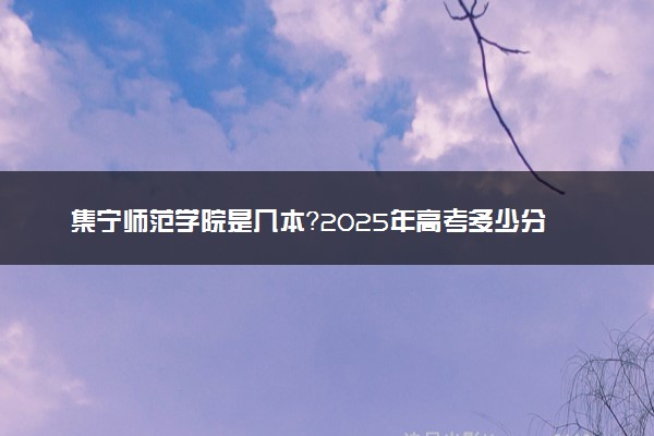 集宁师范学院是几本？2025年高考多少分能上及报考建议